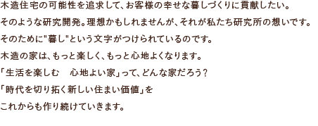 木造住宅の可能性を追求して、お客様の幸せな暮しづくりに貢献したい。そのような研究開発。理想かもしれませんが、それが私たち研究所の想いです。そのために”暮し”という文字がつけられているのです。木造の家は、もっと楽しく、もっと心地よくなります。「生活を楽しむ　心地よい家」って、どんな家だろう？「時代を切り拓く新しい住まい価値」をこれからも作り続けていきます。