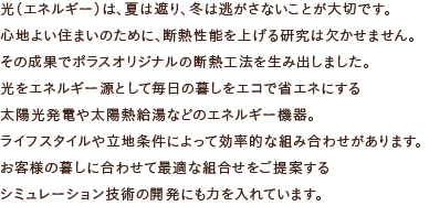 光（エネルギー）は、夏は遮り、冬は逃がさないことが大切です。心地よい住まいのために、断熱性能を上げる研究は欠かせません。その成果でポラスオリジナルの断熱工法を生み出しました。光をエネルギー源として毎日の暮しをエコで省エネにする
太陽光発電や太陽熱給湯などのエネルギー機器。ライフスタイルや立地条件によって効率的な組み合わせがあります。お客様の暮しに合わせて最適な組合せをご提案するシミュレーション技術の開発にも力を入れています。