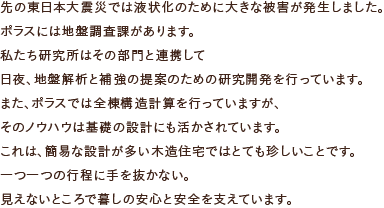 先の東日本大震災では液状化のために大きな被害が発生しました。ポラスには地盤調査課があります。私たち研究所はその部門と連携して日夜、地盤解析と補強の提案のための研究開発を行っています。また、ポラスでは全棟構造計算を行っていますが、そのノウハウは基礎の設計にも活かされています。これは、簡易な設計が多い木造住宅ではとても珍しいことです。一つ一つの行程に手を抜かない。見えないところで暮しの安心と安全を支えています。