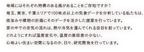 地域にはそれぞれ特徴のある風があることをご存知ですか？埼玉、東京、千葉エリアで100地点以上の気象データを分析している私たちは、街並みや建物の計画にそのデータを活かした提案を行っています。家の中での空気の流れは、熱や冷気を運んでくれる役目を担っています。どのようにすれば温度変化や、温度の高低差の少ない、心地よい住まい空間になるのか、日々、研究開発を行っています。